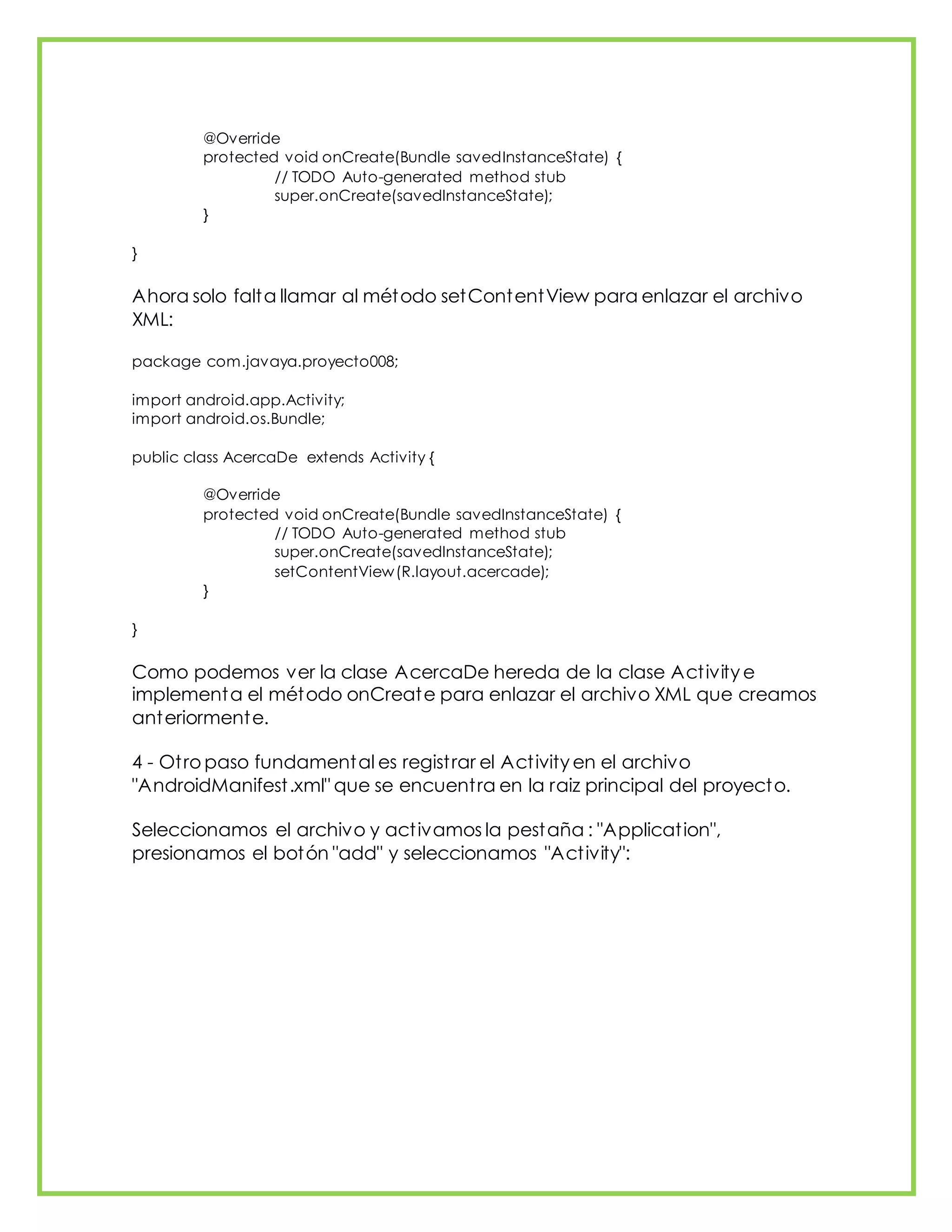 @Override
protected void onCreate(Bundle savedInstanceState) {
// TODO Auto-generated method stub
super.onCreate(savedInstanceState);
}
}
Ahora solo falta llamar al método setContentView para enlazar el archivo
XML:
package com.javaya.proyecto008;
import android.app.Activity;
import android.os.Bundle;
public class AcercaDe extends Activity {
@Override
protected void onCreate(Bundle savedInstanceState) {
// TODO Auto-generated method stub
super.onCreate(savedInstanceState);
setContentView(R.layout.acercade);
}
}
Como podemos ver la clase AcercaDe hereda de la clase Activity e
implementa el método onCreate para enlazar el archivo XML que creamos
anteriormente.
4 - Otro paso fundamental es registrar el Activity en el archivo
"AndroidManifest.xml" que se encuentra en la raiz principal del proyecto.
Seleccionamos el archivo y activamos la pestaña : "Application",
presionamos el botón "add" y seleccionamos "Activity":
 