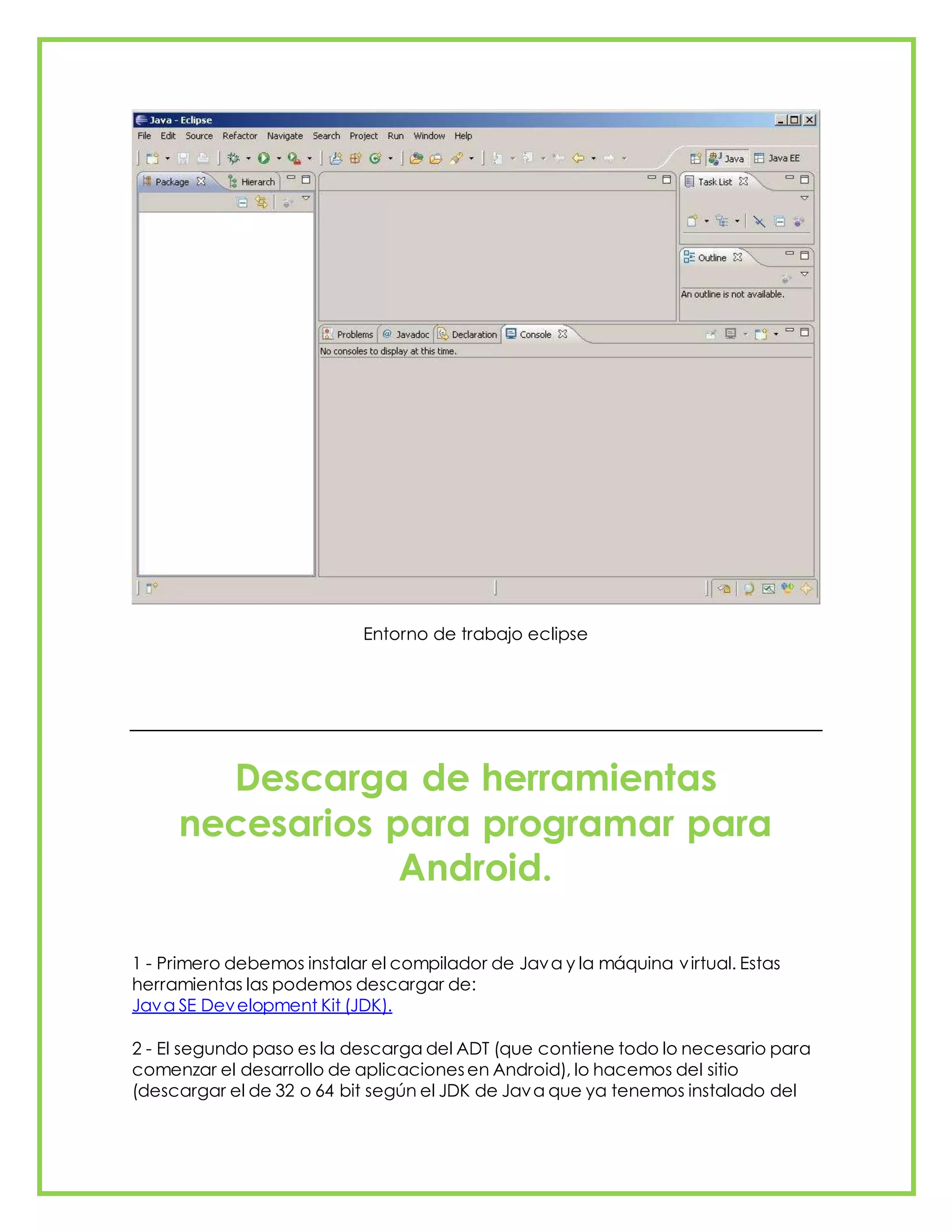 Entorno de trabajo eclipse
Descarga de herramientas
necesarios para programar para
Android.
1 - Primero debemos instalar el compilador de Java y la máquina virtual. Estas
herramientas las podemos descargar de:
Java SE Development Kit (JDK).
2 - El segundo paso es la descarga del ADT (que contiene todo lo necesario para
comenzar el desarrollo de aplicacionesen Android), lo hacemos del sitio
(descargar el de 32 o 64 bit según el JDK de Java que ya tenemos instalado del
 