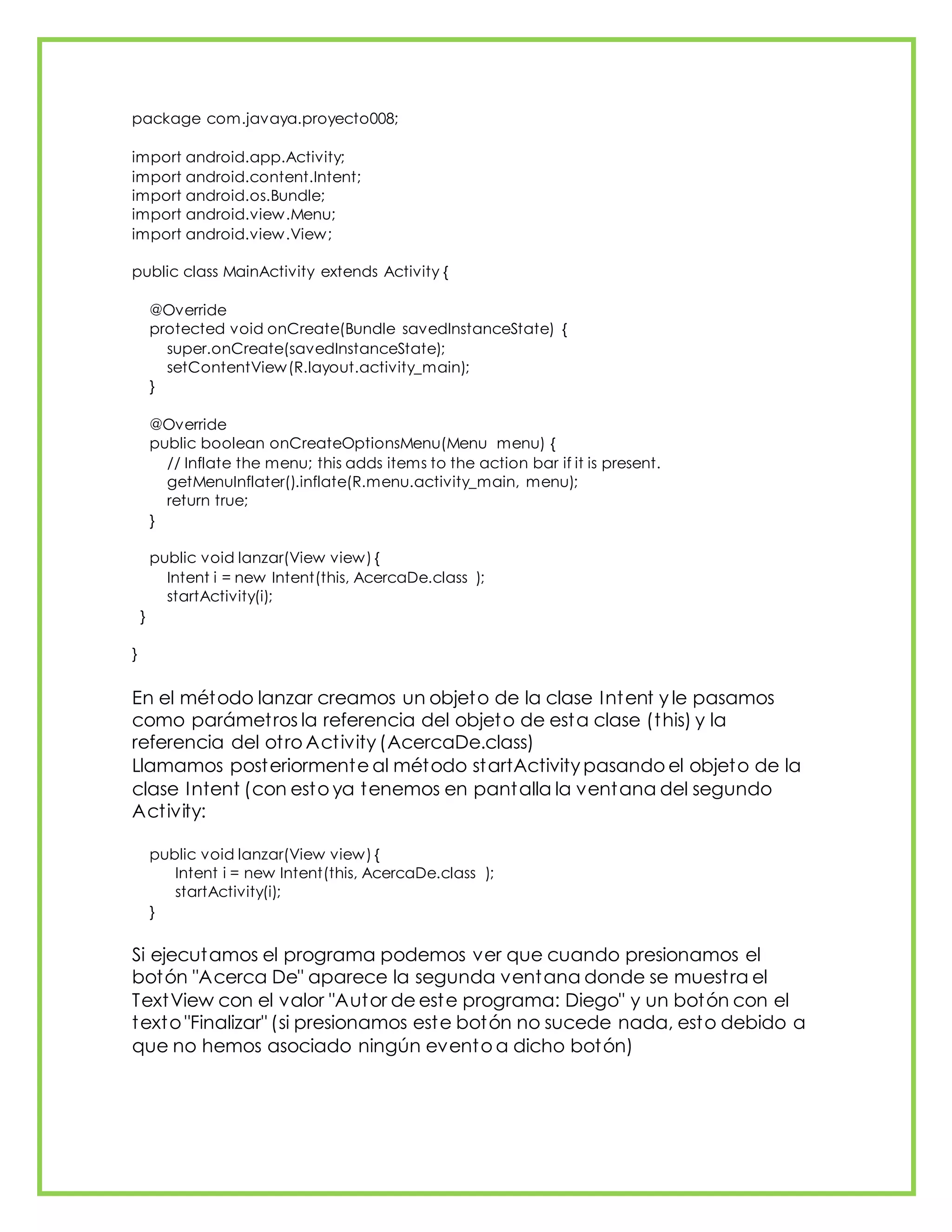 package com.javaya.proyecto008;
import android.app.Activity;
import android.content.Intent;
import android.os.Bundle;
import android.view.Menu;
import android.view.View;
public class MainActivity extends Activity {
@Override
protected void onCreate(Bundle savedInstanceState) {
super.onCreate(savedInstanceState);
setContentView(R.layout.activity_main);
}
@Override
public boolean onCreateOptionsMenu(Menu menu) {
// Inflate the menu; this adds items to the action bar if it is present.
getMenuInflater().inflate(R.menu.activity_main, menu);
return true;
}
public void lanzar(View view) {
Intent i = new Intent(this, AcercaDe.class );
startActivity(i);
}
}
En el método lanzar creamos un objeto de la clase Intent y le pasamos
como parámetros la referencia del objeto de esta clase (this) y la
referencia del otro Activity (AcercaDe.class)
Llamamos posteriormente al método startActivity pasando el objeto de la
clase Intent (con esto ya tenemos en pantalla la ventana del segundo
Activity:
public void lanzar(View view) {
Intent i = new Intent(this, AcercaDe.class );
startActivity(i);
}
Si ejecutamos el programa podemos ver que cuando presionamos el
botón "Acerca De" aparece la segunda ventana donde se muestra el
TextView con el valor "Autor de este programa: Diego" y un botón con el
texto "Finalizar" (si presionamos este botón no sucede nada, esto debido a
que no hemos asociado ningún evento a dicho botón)
 