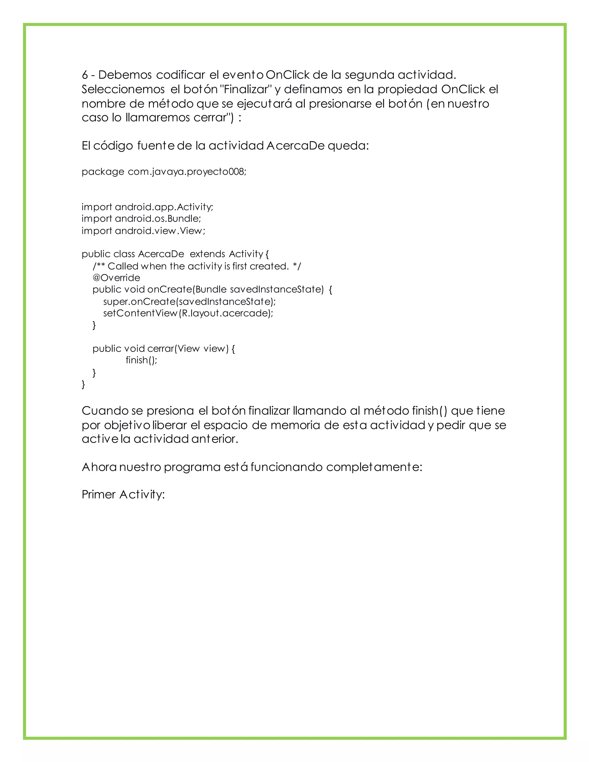 6 - Debemos codificar el evento OnClick de la segunda actividad.
Seleccionemos el botón "Finalizar" y definamos en la propiedad OnClick el
nombre de método que se ejecutará al presionarse el botón (en nuestro
caso lo llamaremos cerrar") :
El código fuente de la actividad AcercaDe queda:
package com.javaya.proyecto008;
import android.app.Activity;
import android.os.Bundle;
import android.view.View;
public class AcercaDe extends Activity {
/** Called when the activity is first created. */
@Override
public void onCreate(Bundle savedInstanceState) {
super.onCreate(savedInstanceState);
setContentView(R.layout.acercade);
}
public void cerrar(View view) {
finish();
}
}
Cuando se presiona el botón finalizar llamando al método finish() que tiene
por objetivo liberar el espacio de memoria de esta actividad y pedir que se
active la actividad anterior.
Ahora nuestro programa está funcionando completamente:
Primer Activity:
 