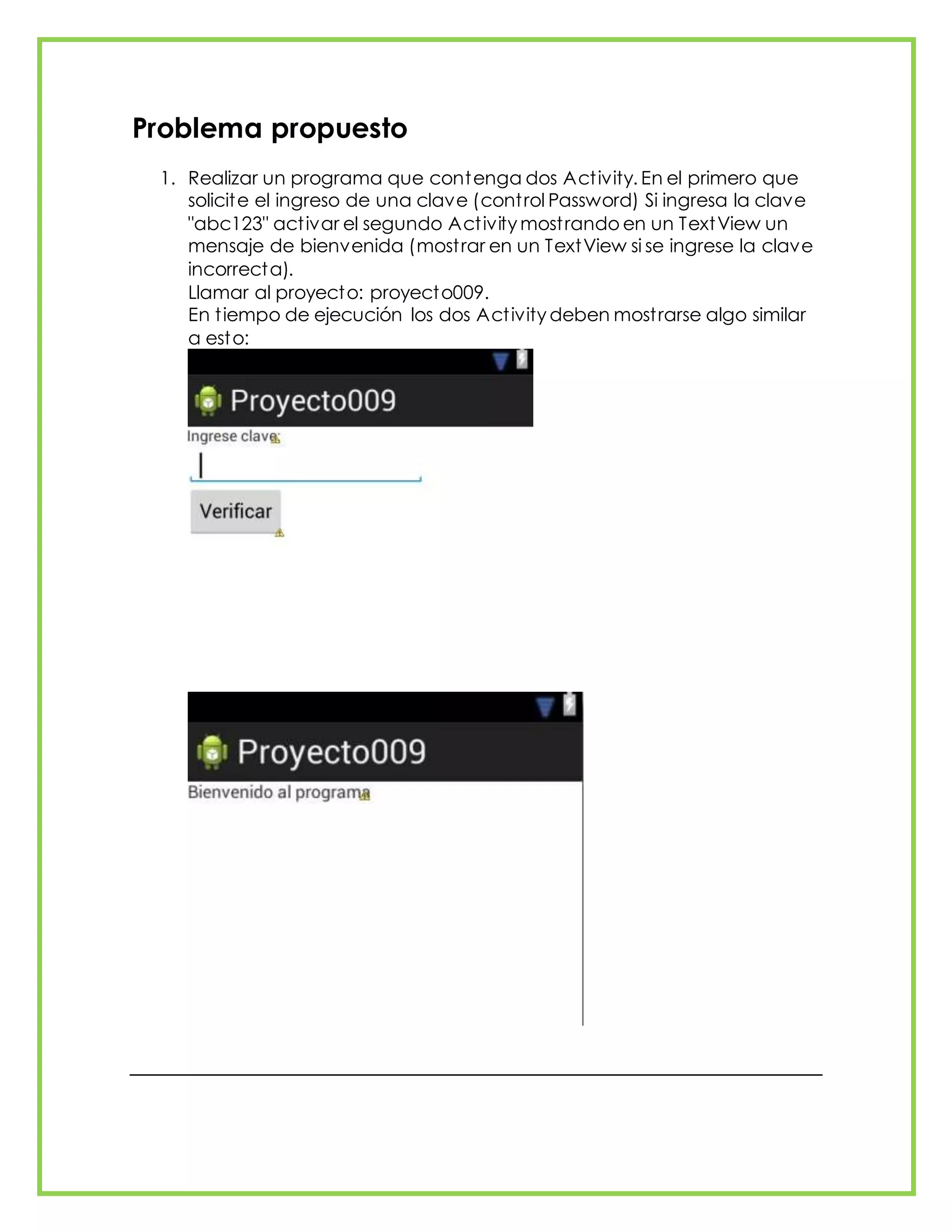 Problema propuesto
1. Realizar un programa que contenga dos Activity. En el primero que
solicite el ingreso de una clave (control Password) Si ingresa la clave
"abc123" activar el segundo Activity mostrando en un TextView un
mensaje de bienvenida (mostrar en un TextView si se ingrese la clave
incorrecta).
Llamar al proyecto: proyecto009.
En tiempo de ejecución los dos Activity deben mostrarse algo similar
a esto:
 