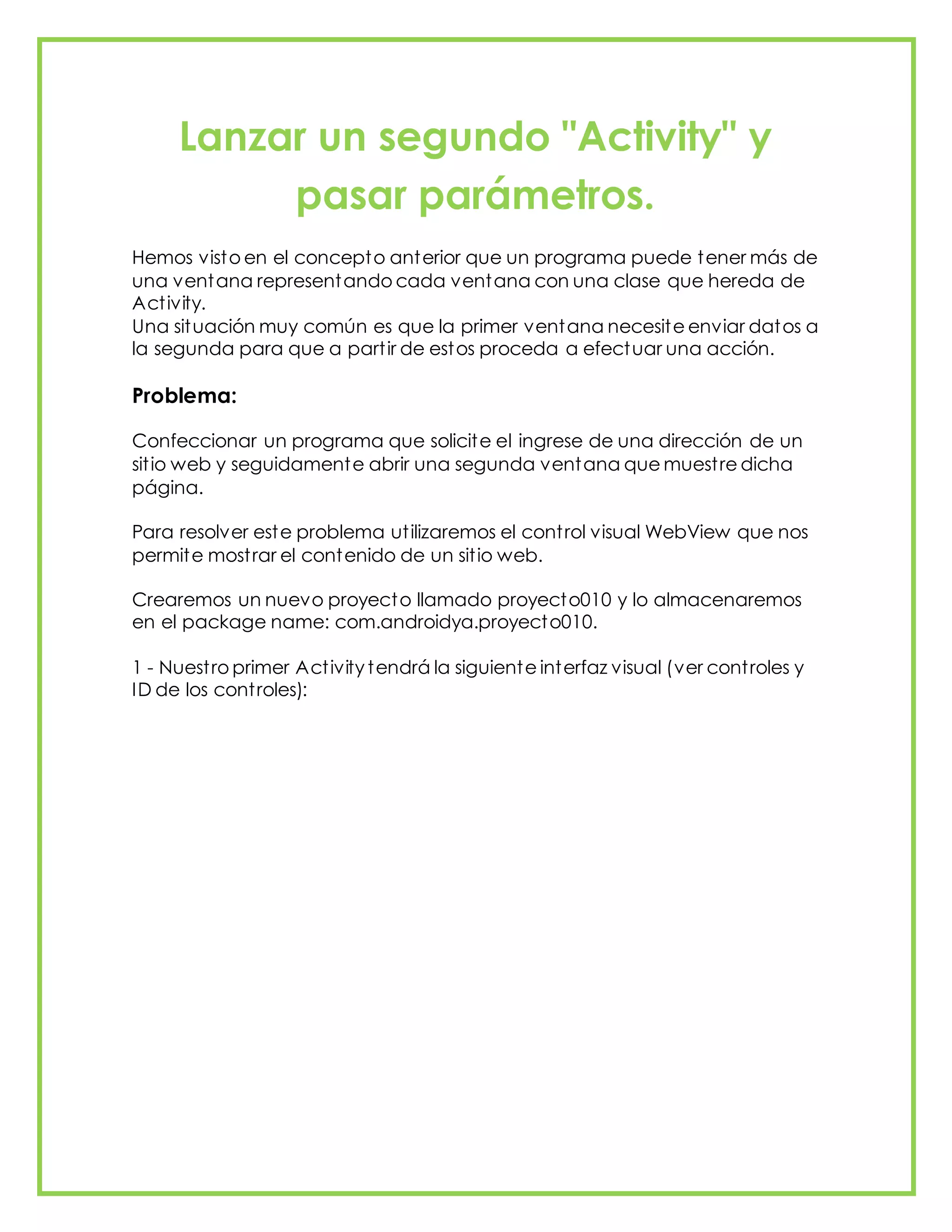 Lanzar un segundo "Activity" y
pasar parámetros.
Hemos visto en el concepto anterior que un programa puede tener más de
una ventana representando cada ventana con una clase que hereda de
Activity.
Una situación muy común es que la primer ventana necesite enviar datos a
la segunda para que a partir de estos proceda a efectuar una acción.
Problema:
Confeccionar un programa que solicite el ingrese de una dirección de un
sitio web y seguidamente abrir una segunda ventana que muestre dicha
página.
Para resolver este problema utilizaremos el control visual WebView que nos
permite mostrar el contenido de un sitio web.
Crearemos un nuevo proyecto llamado proyecto010 y lo almacenaremos
en el package name: com.androidya.proyecto010.
1 - Nuestro primer Activity tendrá la siguiente interfaz visual (ver controles y
ID de los controles):
 