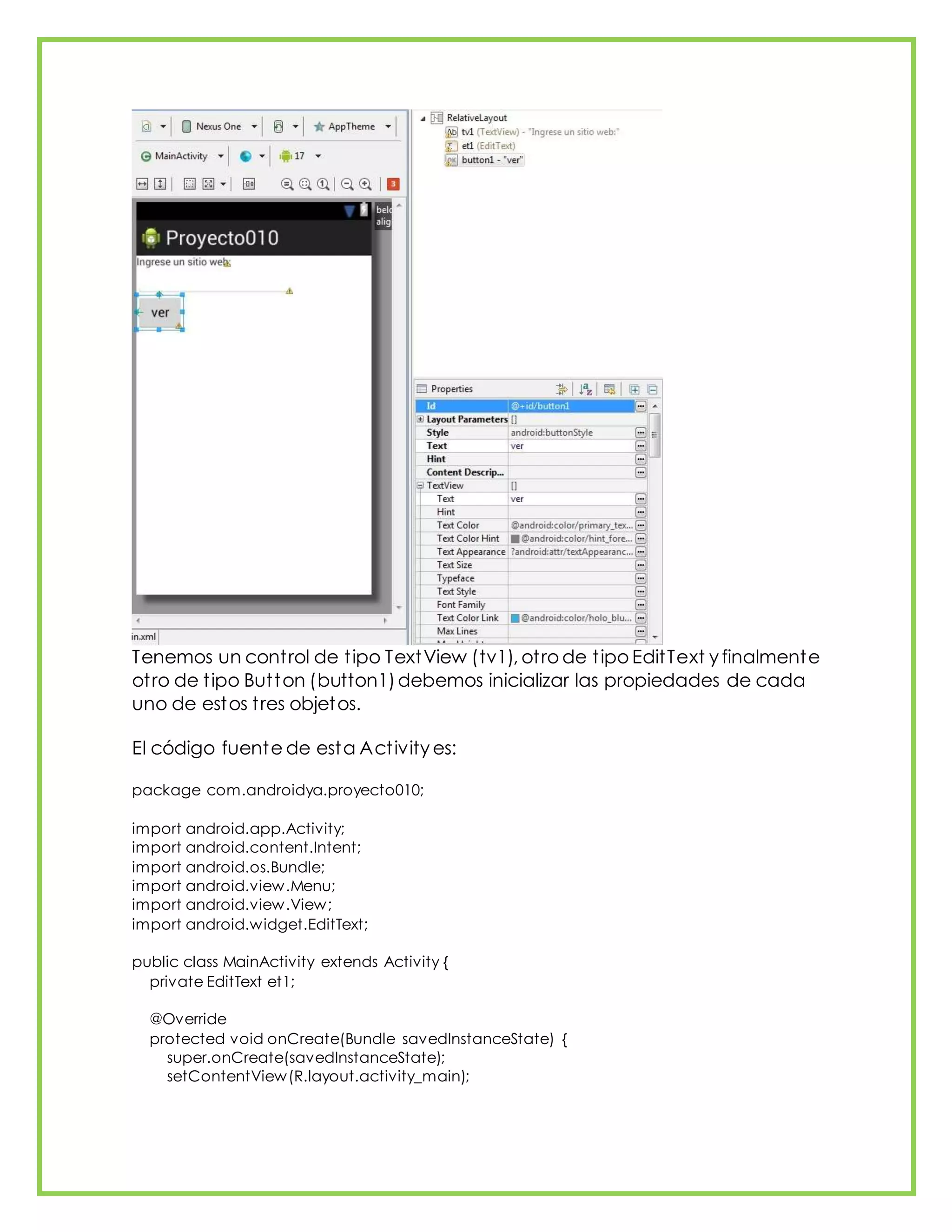 Tenemos un control de tipo TextView (tv1), otro de tipo EditText y finalmente
otro de tipo Button (button1)debemos inicializar las propiedades de cada
uno de estos tres objetos.
El código fuente de esta Activity es:
package com.androidya.proyecto010;
import android.app.Activity;
import android.content.Intent;
import android.os.Bundle;
import android.view.Menu;
import android.view.View;
import android.widget.EditText;
public class MainActivity extends Activity {
private EditText et1;
@Override
protected void onCreate(Bundle savedInstanceState) {
super.onCreate(savedInstanceState);
setContentView(R.layout.activity_main);
 