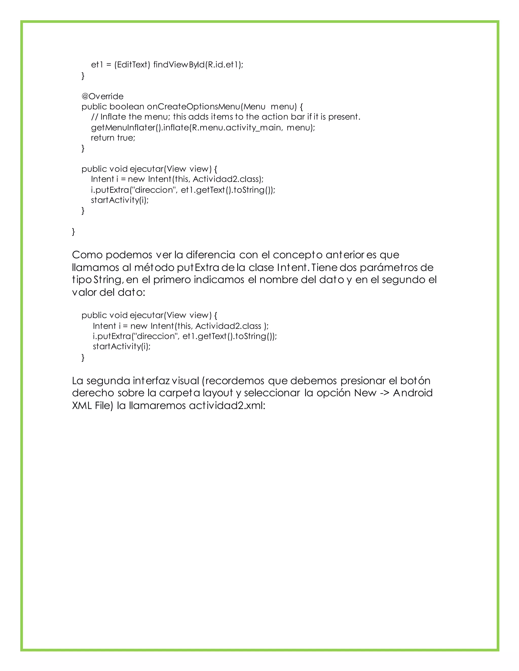 et1 = (EditText) findViewById(R.id.et1);
}
@Override
public boolean onCreateOptionsMenu(Menu menu) {
// Inflate the menu; this adds items to the action bar if it is present.
getMenuInflater().inflate(R.menu.activity_main, menu);
return true;
}
public void ejecutar(View view) {
Intent i = new Intent(this, Actividad2.class);
i.putExtra("direccion", et1.getText().toString());
startActivity(i);
}
}
Como podemos ver la diferencia con el concepto anterior es que
llamamos al método putExtra de la clase Intent. Tiene dos parámetros de
tipo String, en el primero indicamos el nombre del dato y en el segundo el
valor del dato:
public void ejecutar(View view) {
Intent i = new Intent(this, Actividad2.class );
i.putExtra("direccion", et1.getText().toString());
startActivity(i);
}
La segunda interfaz visual (recordemos que debemos presionar el botón
derecho sobre la carpeta layout y seleccionar la opción New -> Android
XML File) la llamaremos actividad2.xml:
 