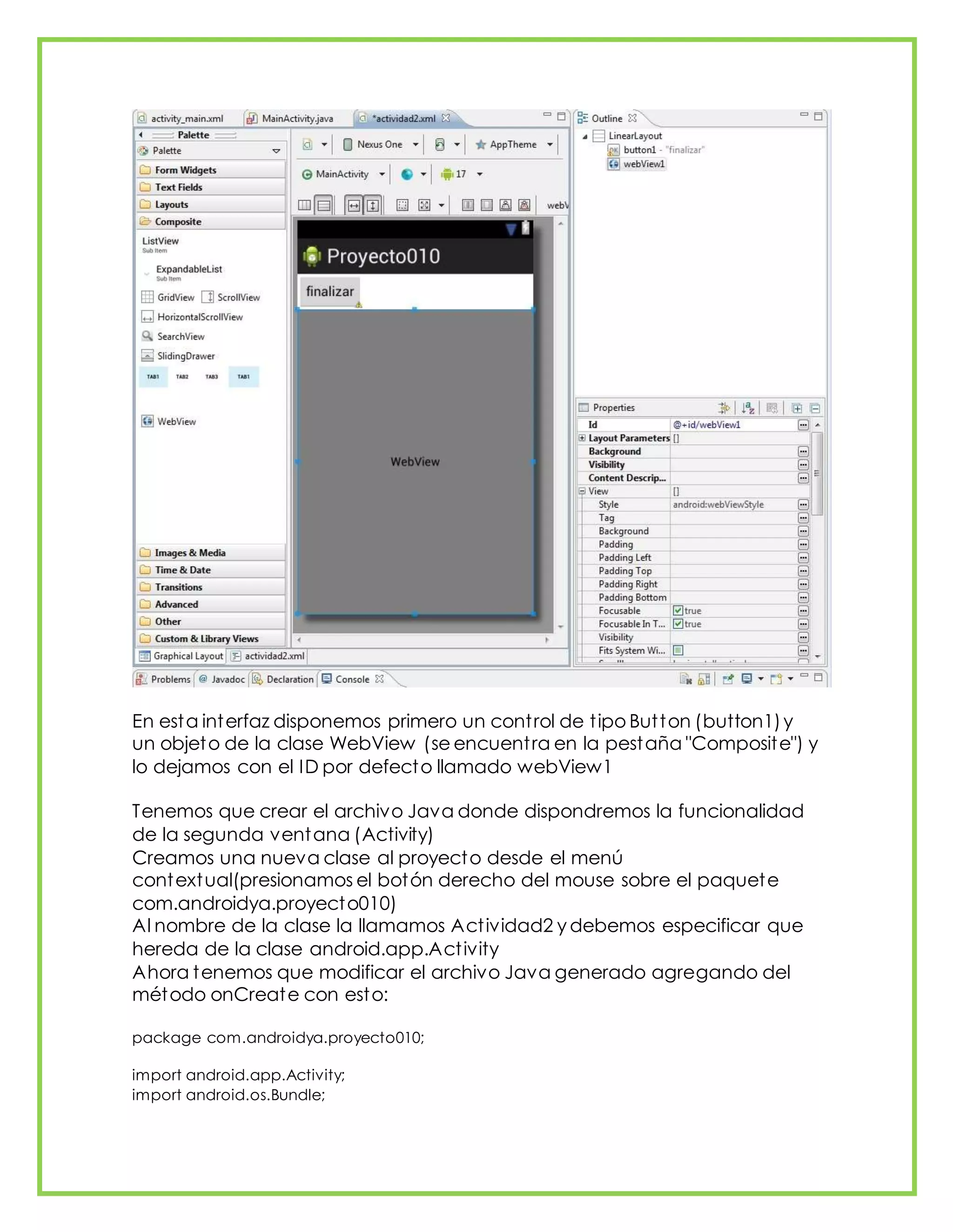 En esta interfaz disponemos primero un control de tipo Button (button1)y
un objeto de la clase WebView (se encuentra en la pestaña "Composite") y
lo dejamos con el ID por defecto llamado webView1
Tenemos que crear el archivo Java donde dispondremos la funcionalidad
de la segunda ventana (Activity)
Creamos una nueva clase al proyecto desde el menú
contextual(presionamos el botón derecho del mouse sobre el paquete
com.androidya.proyecto010)
Al nombre de la clase la llamamos Actividad2 y debemos especificar que
hereda de la clase android.app.Activity
Ahora tenemos que modificar el archivo Java generado agregando del
método onCreate con esto:
package com.androidya.proyecto010;
import android.app.Activity;
import android.os.Bundle;
 