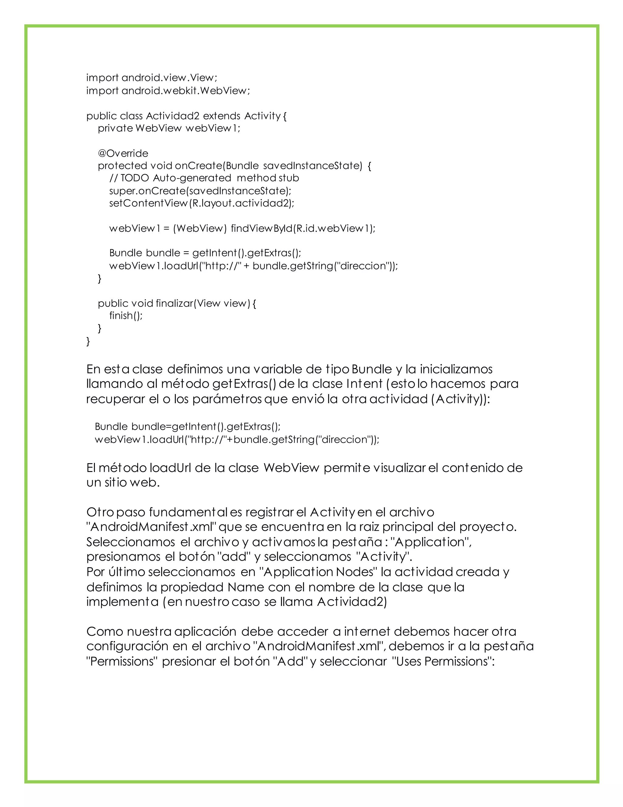 import android.view.View;
import android.webkit.WebView;
public class Actividad2 extends Activity {
private WebView webView1;
@Override
protected void onCreate(Bundle savedInstanceState) {
// TODO Auto-generated method stub
super.onCreate(savedInstanceState);
setContentView(R.layout.actividad2);
webView1 = (WebView) findViewById(R.id.webView1);
Bundle bundle = getIntent().getExtras();
webView1.loadUrl("http://" + bundle.getString("direccion"));
}
public void finalizar(View view) {
finish();
}
}
En esta clase definimos una variable de tipo Bundle y la inicializamos
llamando al método getExtras()de la clase Intent (esto lo hacemos para
recuperar el o los parámetros que envió la otra actividad (Activity)):
Bundle bundle=getIntent().getExtras();
webView1.loadUrl("http://"+bundle.getString("direccion"));
El método loadUrl de la clase WebView permite visualizar el contenido de
un sitio web.
Otro paso fundamental es registrar el Activity en el archivo
"AndroidManifest.xml" que se encuentra en la raiz principal del proyecto.
Seleccionamos el archivo y activamos la pestaña : "Application",
presionamos el botón "add" y seleccionamos "Activity".
Por último seleccionamos en "Application Nodes" la actividad creada y
definimos la propiedad Name con el nombre de la clase que la
implementa (en nuestro caso se llama Actividad2)
Como nuestra aplicación debe acceder a internet debemos hacer otra
configuración en el archivo "AndroidManifest.xml", debemos ir a la pestaña
"Permissions" presionar el botón "Add" y seleccionar "Uses Permissions":
 