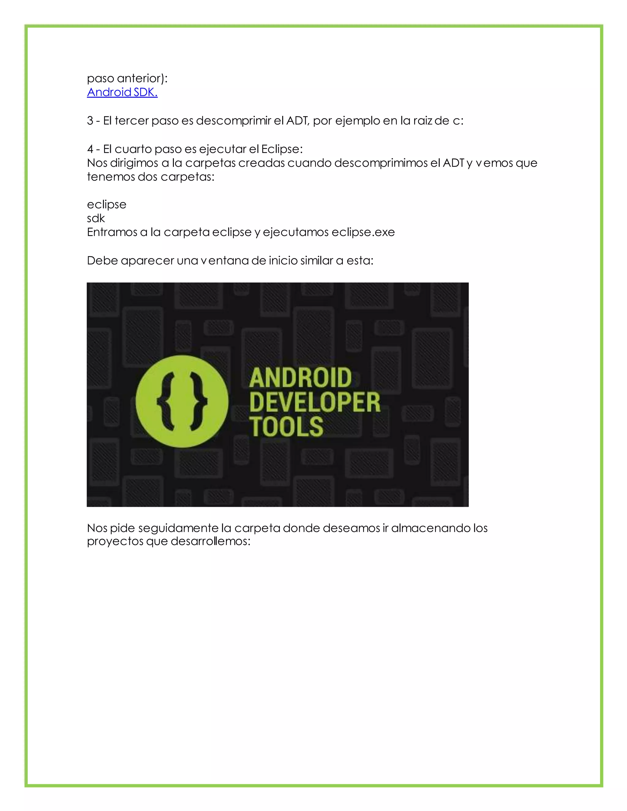 paso anterior):
Android SDK.
3 - El tercer paso es descomprimir el ADT, por ejemplo en la raiz de c:
4 - El cuarto paso es ejecutar el Eclipse:
Nos dirigimos a la carpetas creadas cuando descomprimimos el ADT y vemos que
tenemos dos carpetas:
eclipse
sdk
Entramos a la carpeta eclipse y ejecutamos eclipse.exe
Debe aparecer una ventana de inicio similar a esta:
Nos pide seguidamente la carpeta donde deseamos ir almacenando los
proyectos que desarrollemos:
 