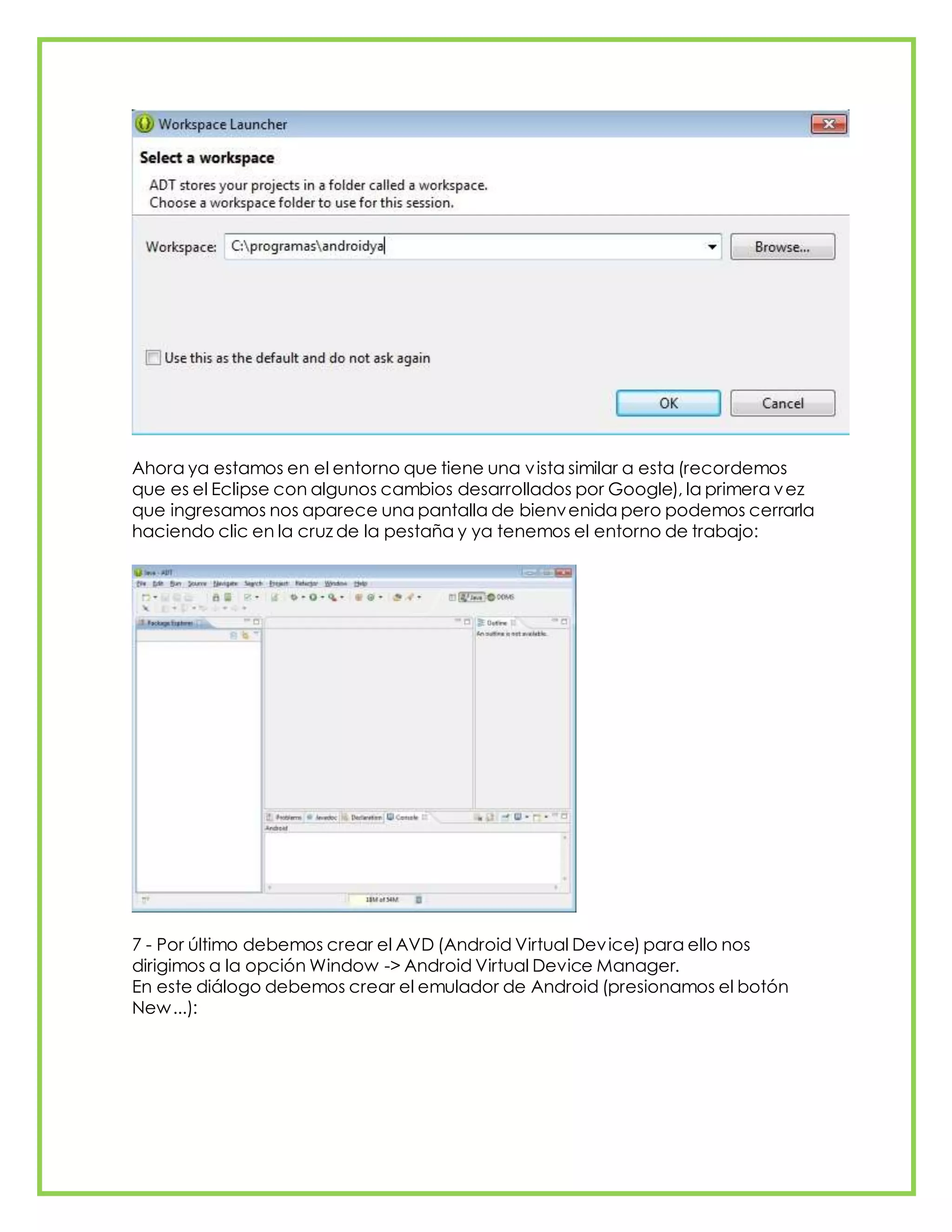 Ahora ya estamos en el entorno que tiene una vista similar a esta (recordemos
que es el Eclipse con algunos cambios desarrollados por Google), la primera vez
que ingresamos nos aparece una pantalla de bienvenida pero podemos cerrarla
haciendo clic en la cruz de la pestaña y ya tenemos el entorno de trabajo:
7 - Por último debemos crear el AVD (Android Virtual Device) para ello nos
dirigimos a la opción Window -> Android Virtual Device Manager.
En este diálogo debemos crear el emulador de Android (presionamos el botón
New...):
 