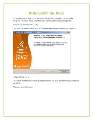 Instalación de Java
Para poder hacer este curso debemos instalar el compilador de Java y la
máquina virtual de Java. Estas herramientas las podemos descargar de:
Java SE Development Kit (JDK).
Una vez que tenemos el JDK (Java Development Kit) procedemos a instalarlo:
Instalación de java
La versión a instalar conviene que sea la última (en este momento disponemos la
versión 6.
Aceptamos los términos:
 