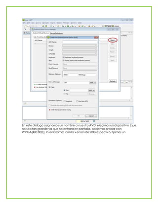 En este diálogo asignamos un nombre a nuestro AVD, elegimos un dispositivo (que
no sea tan grande ya que no entrara en pantalla, podemos probar con
WVGA(480,800)), lo enlazamos con la versión de SDK respectivo, fijamos un
 