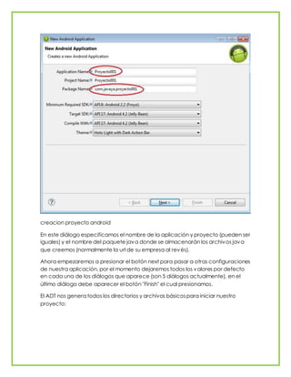creacion proyecto android
En este diálogo especificamos el nombre de la aplicación y proyecto (pueden ser
iguales) y el nombre del paquete java donde se almacenarán los archivos java
que creemos (normalmente la url de su empresa al revés).
Ahora empezaremos a presionar el botón next para pasar a otras configuraciones
de nuestra aplicación, por el momento dejaremos todos los valores por defecto
en cada una de los diálogos que aparece (son 5 diálogos actualmente), en el
último diálogo debe aparecer el botón "Finish" el cual presionamos.
El ADT nos genera todos los directorios y archivos básicospara iniciar nuestro
proyecto:
 