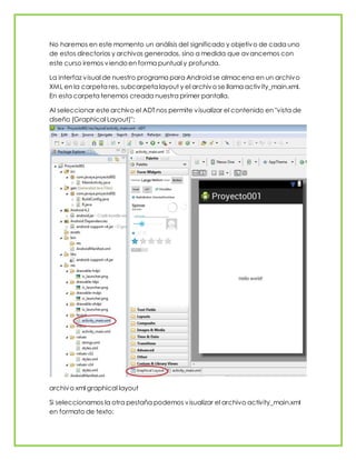 No haremos en este momento un análisis del significado y objetivo de cada uno
de estos directorios y archivos generados, sino a medida que avancemos con
este curso iremos viendoen forma puntual y profunda.
La interfaz visual de nuestro programa para Android se almacena en un archivo
XML en la carpeta res, subcarpeta layout y el archivo se llama activity_main.xml.
En esta carpeta tenemos creada nuestra primer pantalla.
Al seleccionar estearchivo el ADT nos permite visualizar el contenido en "vista de
diseño (Graphical Layout)":
archivo xml graphical layout
Si seleccionamos la otra pestaña podemos visualizar el archivo activity_main.xml
en formato de texto:
 