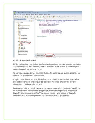 Archivoxml en modo texto
El ADT ya insertó un control de tipo RelativeLayout que permite ingresar controles
visuales alineados a los bordes y a otros controles que haya en la ventana (más
adelante analizaremos este layout)
Ya veremos que podemos modificar todo este archivo para que se adapte a la
aplicación que queremos desarrollar.
Luego contenido en el control RelativeLayout hay otro control de tipo TextView
que es básicamente una etiqueta o label que mostrará en pantalla el valor
almacenado en la propiedad text.
Podemos modificar directamente el archivoxml o en "vista de diseño" modificar
los valores de las propiedades. Elegimos nuevamente la pestaña "Graphical
Layout" y seleccionamos el TextView con el mouse y vemos que en la parte
derecha de la pantalla aparece una ventana llamada "properties":
 