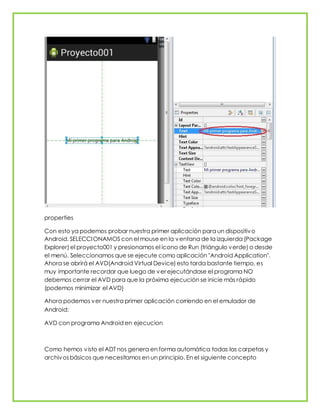 properties
Con esto ya podemos probar nuestra primer aplicación para un dispositivo
Android. SELECCIONAMOS con el mouse en la ventana de la izquierda (Package
Explorer) el proyecto001 y presionamos el ícono de Run (triángulo verde) o desde
el menú. Seleccionamos que se ejecute como aplicación "Android Application".
Ahora se abrirá el AVD(Android Virtual Device) esto tarda bastante tiempo, es
muy importante recordar que luego de ver ejecutándose el programa NO
debemos cerrar el AVD para que la próxima ejecución se inicie más rápido
(podemos minimizar el AVD)
Ahora podemos ver nuestra primer aplicación corriendo en el emulador de
Android:
AVD con programa Android en ejecucion
Como hemos visto el ADT nos genera en forma automática todas las carpetas y
archivosbásicos que necesitamos en un principio. En el siguiente concepto
 