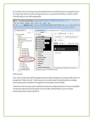 Si cuando crea un proyecto para Android se encuentra que en la carpeta layout
se crean dos archivos XML en lugar de uno, es que tiene la último versión y este
tutorial todavía no está adaptado:
ADT actual
Con esta versión del ADT Google propone utilizar Fragment aunque realicemos un
programa "Hola Mundo", hasta que se actualice este tutorial podemos realizar
estos pasos para trabajar sin Fragment en los ejercicios iniciales.
Veamos entonces que pasos debemos dar para dejar el proyecto que se adapte
a todos los ejercicios propuestos en esta web y demás libros que se hayan
publicado hasta marzo de 2014:
 
