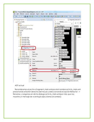 ADT actual
Renombramos el archivo fragment_main.xml por el el nombre activity_main.xml
presionando el botón derecho del mouse y seleccionando la opción Refactor - >
Rename y cargamos en dicho dialogo activity_main.xml (por más que nos
muestre un mensaje de warning lo ejecutamos al cambio):
 