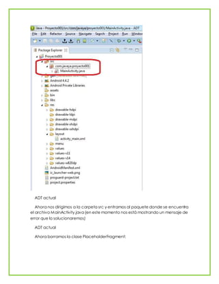ADT actual
Ahora nos dirigimos a la carpeta src y entramos al paquete donde se encuentra
el archivo MainActivity.java (en este momento nos está mostrando un mensaje de
error que lo solucionaremos)
ADT actual
Ahora borramos la clase PlaceholderFragment:
 