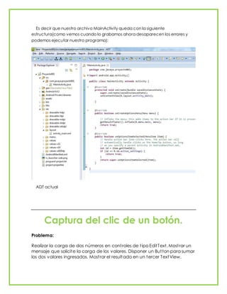 Es decir que nuestro archivo MainActivity queda con la siguiente
estructura(como vemos cuando lo grabamos ahora desaparecen los errores y
podemos ejecutar nuestro programa):
ADT actual
Captura del clic de un botón.
Problema:
Realizar la carga de dos números en controles de tipo EditText. Mostrar un
mensaje que solicite la carga de los valores. Disponer un Button para sumar
los dos valores ingresados. Mostrar el resultado en un tercer TextView.
 