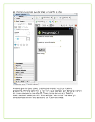 La interfaz visual debe quedar algo semejante a esto:
Veamos paso a paso como creamos la interfaz visual de nuestro
programa. Primero borramos el TextView que aparece por defecto cuando
se crea un proyecto con el ADT. Ahora desde la ventana "Palette"
seleccionamos de la pestaña "Form Widgets" el control "TextView" y lo
arrastramos a la ventana de diseño de nuestra interfaz:
 