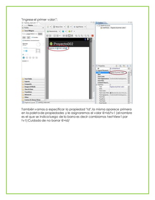 "Ingrese el primer valor:":
También vamos a especificar la propiedad "Id", la misma aparece primera
en la paleta de propiedades y le asignaremos el valor @+id/tv1 (el nombre
es el que se indica luego de la barra es decir cambiamos textView1 por
tv1)Cuidado de no borrar @+id/
 