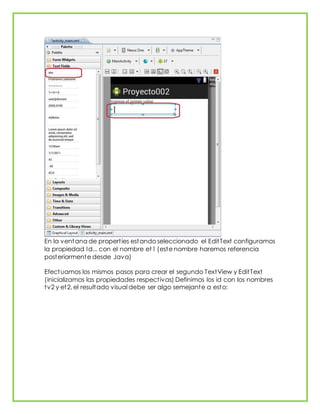 En la ventana de properties estando seleccionado el EditText configuramos
la propiedad Id... con el nombre et1 (este nombre haremos referencia
posteriormente desde Java)
Efectuamos los mismos pasos para crear el segundo TextView y EditText
(inicializamos las propiedades respectivas) Definimos los id con los nombres
tv2 y et2, el resultado visual debe ser algo semejante a esto:
 
