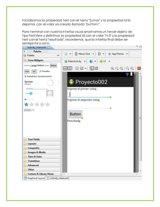 Inicializamos la propiedad text con el texto "Sumar" y la propiedad id la
dejamos con el valor ya creado llamado "button1".
Para terminar con nuestra interfaz visual arrastramos un tercer objeto de
tipo TextView y definimos la propiedad id con el valor "tv3" y la propiedad
text con el texto "resultado", recordemos que la interfaz final debe ser
semejante a esta:
 
