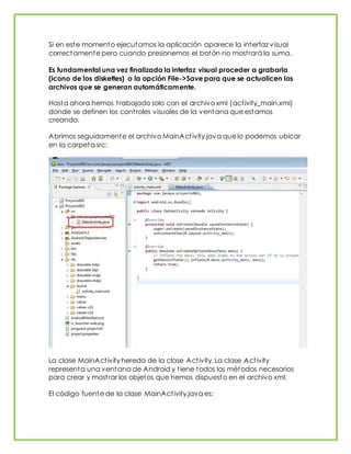 Si en este momento ejecutamos la aplicación aparece la interfaz visual
correctamente pero cuando presionemos el botón no mostrará la suma.
Es fundamental una vez finalizada la interfaz visual proceder a grabarla
(icono de los diskettes) o la opción File->Save para que se actualicen los
archivos que se generan automáticamente.
Hasta ahora hemos trabajado solo con el archivo xml (activity_main.xml)
donde se definen los controles visuales de la ventana que estamos
creando.
Abrimos seguidamente el archivo MainActivity.java que lo podemos ubicar
en la carpeta src:
La clase MainActivity hereda de la clase Activity. La clase Activity
representa una ventana de Android y tiene todos los métodos necesarios
para crear y mostrar los objetos que hemos dispuesto en el archivo xml.
El código fuente de la clase MainActivity.java es:
 