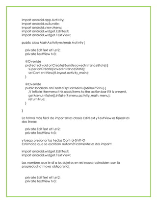 import android.app.Activity;
import android.os.Bundle;
import android.view.Menu;
import android.widget.EditText;
import android.widget.TextView;
public class MainActivity extends Activity {
private EditText et1,et2;
private TextView tv3;
@Override
protected void onCreate(Bundle savedInstanceState){
super.onCreate(savedInstanceState);
setContentView(R.layout.activity_main);
}
@Override
public boolean onCreateOptionsMenu(Menu menu){
// Inflate the menu; this adds items to the action bar if it is present.
getMenuInflater().inflate(R.menu.activity_main, menu);
return true;
}
}
La forma más fácil de importar las clases EditText y TextView es tipear las
dos líneas:
private EditText et1,et2;
private TextView tv3;
y luego presionar las teclas Control-Shift-O
Esto hace que se escriban automáticamente los dos import:
import android.widget.EditText;
import android.widget.TextView;
Los nombres que le dí a los objetos en este caso coinciden con la
propiedad id (no es obligatorio):
private EditText et1,et2;
private TextView tv3;
 