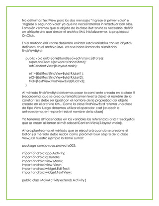 No definimos TextView para los dos mensajes "Ingrese el primer valor" e
"Ingrese el segundo valor" ya que no necesitaremos interactuar con ellos.
También veremos que el objeto de la clase Button no es necesario definir
un atributo sino que desde el archivo XML inicializaremos la propiedad
OnClick.
En el método onCreate debemos enlazar estas variables con los objetos
definidos en el archivo XML, esto se hace llamando al método
findViewById:
public void onCreate(Bundle savedInstanceState){
super.onCreate(savedInstanceState);
setContentView(R.layout.main);
et1=(EditText)findViewById(R.id.et1);
et2=(EditText)findViewById(R.id.et2);
tv3=(TextView)findViewById(R.id.tv3);
}
Al método findViewById debemos pasar la constante creada en la clase R
(recordemos que se crea automáticamente esta clase) el nombre de la
constante si debe ser igual con el nombre de la propiedad del objeto
creado en el archivo XML. Como la clase findViewById retorna una clase
de tipo View luego debemos utilizar el operador cast (es decir le
antecedemos entre paréntesis el nombre de la clase)
Ya tenemos almacenados en las variables las referencias a los tres objetos
que se crean al llamar al método:setContentView(R.layout.main); .
Ahora planteamos el método que se ejecutará cuando se presione el
botón (el método debe recibir como parámetro un objeto de la clase
View) En nuestro ejemplo lo llamé sumar:
package com.javaya.proyecto002;
import android.app.Activity;
import android.os.Bundle;
import android.view.Menu;
import android.view.View;
import android.widget.EditText;
import android.widget.TextView;
public class MainActivity extends Activity {
 