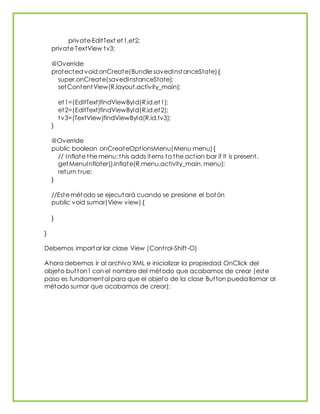 private EditText et1,et2;
private TextView tv3;
@Override
protected void onCreate(Bundle savedInstanceState){
super.onCreate(savedInstanceState);
setContentView(R.layout.activity_main);
et1=(EditText)findViewById(R.id.et1);
et2=(EditText)findViewById(R.id.et2);
tv3=(TextView)findViewById(R.id.tv3);
}
@Override
public boolean onCreateOptionsMenu(Menu menu){
// Inflate the menu; this adds items to the action bar if it is present.
getMenuInflater().inflate(R.menu.activity_main, menu);
return true;
}
//Este método se ejecutará cuando se presione el botón
public void sumar(View view) {
}
}
Debemos importar lar clase View (Control-Shift-O)
Ahora debemos ir al archivo XML e inicializar la propiedad OnClick del
objeto button1 con el nombre del método que acabamos de crear (este
paso es fundamental para que el objeto de la clase Button pueda llamar al
método sumar que acabamos de crear):
 