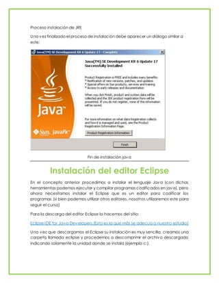 Proceso instalación de JRE
Una vez finalizado el proceso de instalación debe aparecer un diálogo similar a
este:
Fin de instalación java
Instalación del editor Eclipse
En el concepto anterior procedimos a instalar el lenguaje Java (con dichas
herramientas podemos ejecutar y compilar programas codificados en java), pero
ahora necesitamos instalar el Eclipse que es un editor para codificar los
programas (si bien podemos utilizar otros editores, nosotros utilizaremos este para
seguir el curso)
Para la descarga del editor Eclipse lo hacemos del sitio:
Eclipse IDE for Java Developers.(Esta es la que más se adecua a nuestro estudio)
Una vez que descargamos el Eclipse su instalación es muy sencilla, creamos una
carpeta llamada eclipse y procedemos a descomprimir el archivo descargado
indicando solamente la unidad donde se instala (ejemplo c:).
 