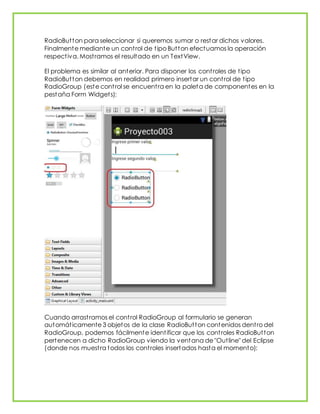 RadioButton para seleccionar si queremos sumar o restar dichos valores.
Finalmente mediante un control de tipo Button efectuamos la operación
respectiva. Mostramos el resultado en un TextView.
El problema es similar al anterior. Para disponer los controles de tipo
RadioButton debemos en realidad primero insertar un control de tipo
RadioGroup (este control se encuentra en la paleta de componentes en la
pestaña Form Widgets):
Cuando arrastramos el control RadioGroup al formulario se generan
automáticamente 3 objetos de la clase RadioButton contenidos dentro del
RadioGroup, podemos fácilmente identificar que los controles RadioButton
pertenecen a dicho RadioGroup viendo la ventana de "Outline" del Eclipse
(donde nos muestra todos los controles insertados hasta el momento):
 