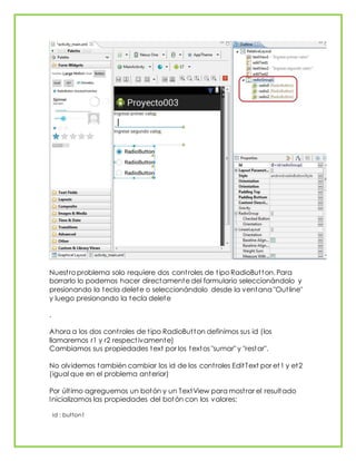 Nuestro problema solo requiere dos controles de tipo RadioButton. Para
borrarlo lo podemos hacer directamente del formulario seleccionándolo y
presionando la tecla delete o seleccionándolo desde la ventana "Outline"
y luego presionando la tecla delete
.
Ahora a los dos controles de tipo RadioButton definimos sus id (los
llamaremos r1 y r2 respectivamente)
Cambiamos sus propiedades text por los textos "sumar" y "restar".
No olvidemos también cambiar los id de los controles EditText por et1 y et2
(igual que en el problema anterior)
Por último agreguemos un botón y un TextView para mostrar el resultado
Inicializamos las propiedades del botón con los valores:
id : button1
 