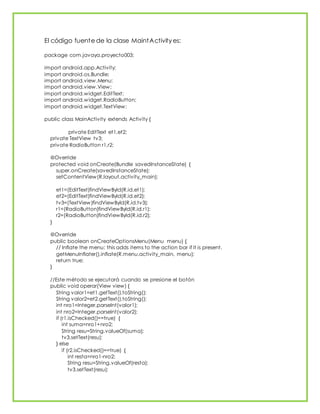 El código fuente de la clase MaintActivity es:
package com.javaya.proyecto003;
import android.app.Activity;
import android.os.Bundle;
import android.view.Menu;
import android.view.View;
import android.widget.EditText;
import android.widget.RadioButton;
import android.widget.TextView;
public class MainActivity extends Activity {
private EditText et1,et2;
private TextView tv3;
private RadioButton r1,r2;
@Override
protected void onCreate(Bundle savedInstanceState) {
super.onCreate(savedInstanceState);
setContentView(R.layout.activity_main);
et1=(EditText)findViewById(R.id.et1);
et2=(EditText)findViewById(R.id.et2);
tv3=(TextView)findViewById(R.id.tv3);
r1=(RadioButton)findViewById(R.id.r1);
r2=(RadioButton)findViewById(R.id.r2);
}
@Override
public boolean onCreateOptionsMenu(Menu menu) {
// Inflate the menu; this adds items to the action bar if it is present.
getMenuInflater().inflate(R.menu.activity_main, menu);
return true;
}
//Este método se ejecutará cuando se presione el botón
public void operar(View view) {
String valor1=et1.getText().toString();
String valor2=et2.getText().toString();
int nro1=Integer.parseInt(valor1);
int nro2=Integer.parseInt(valor2);
if (r1.isChecked()==true) {
int suma=nro1+nro2;
String resu=String.valueOf(suma);
tv3.setText(resu);
} else
if (r2.isChecked()==true) {
int resta=nro1-nro2;
String resu=String.valueOf(resta);
tv3.setText(resu);
 