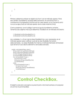 }
}
}
Primero debemos enlazar el objeto button1 con el método operar. Para
esto similar al problema anterior seleccionamos el control button1 y
cambiamos la propiedad OnClick por el valor operar (si no hacemos esto
nunca se ejecutará el método operar de la clase MainActivity)
Como podemos ver el código fuente es igual al problema anterior.
Tenemos dos objetos más que debemos inicializar en el método onCreate:
r1=(RadioButton)findViewById(R.id.r1);
r2=(RadioButton)findViewById(R.id.r2);
Las variables r1 y r2 son de la clase RadioButton y son necesarios en el
método operar para verificar cual de los dos RadioButton están
seleccionados. La clase RadioButton tiene un método llamado isChecked
que retorna true si dicho elemento está seleccionado:
public void operar(View view) {
String valor1=et1.getText().toString();
String valor2=et2.getText().toString();
int nro1=Integer.parseInt(valor1);
int nro2=Integer.parseInt(valor2);
if (r1.isChecked()==true) {
int suma=nro1+nro2;
String resu=String.valueOf(suma);
tv3.setText(resu);
} else
if (r2.isChecked()==true) {
int resta=nro1-nro2;
String resu=String.valueOf(resta);
tv3.setText(resu);
}
}
Control CheckBox.
El objetivo de este concepto es practicar lo visto hasta ahora e incorporar
el control visual CheckBox
 