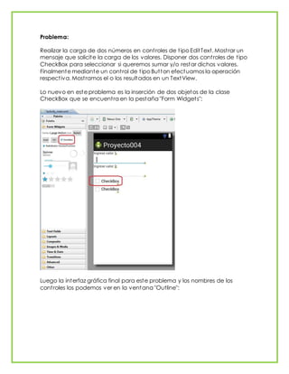 Problema:
Realizar la carga de dos números en controles de tipo EditText. Mostrar un
mensaje que solicite la carga de los valores. Disponer dos controles de tipo
CheckBox para seleccionar si queremos sumar y/o restar dichos valores.
Finalmente mediante un control de tipo Button efectuamos la operación
respectiva. Mostramos el o los resultados en un TextView.
Lo nuevo en este problema es la inserción de dos objetos de la clase
CheckBox que se encuentra en la pestaña "Form Widgets":
Luego la interfaz gráfica final para este problema y los nombres de los
controles los podemos ver en la ventana "Outline":
 