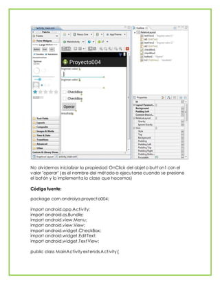 No olvidemos inicializar la propiedad OnClick del objet o button1 con el
valor "operar" (es el nombre del método a ejecutarse cuando se presione
el botón y lo implementa la clase que hacemos)
Código fuente:
package com.androiya.proyecto004;
import android.app.Activity;
import android.os.Bundle;
import android.view.Menu;
import android.view.View;
import android.widget.CheckBox;
import android.widget.EditText;
import android.widget.TextView;
public class MainActivity extends Activity {
 