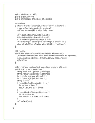 private EditText et1,et2;
private TextView tv3;
private CheckBox checkBox1,checkBox2;
@Override
protected void onCreate(Bundle savedInstanceState){
super.onCreate(savedInstanceState);
setContentView(R.layout.activity_main);
et1=(EditText)findViewById(R.id.et1);
et2=(EditText)findViewById(R.id.et2);
tv3=(TextView)findViewById(R.id.tv3);
checkBox1=(CheckBox)findViewById(R.id.checkBox1);
checkBox2=(CheckBox)findViewById(R.id.checkBox2);
}
@Override
public boolean onCreateOptionsMenu(Menu menu){
// Inflate the menu; this adds items to the action bar if it is present.
getMenuInflater().inflate(R.menu.activity_main, menu);
return true;
}
//Este método se ejecutará cuando se presione el botón
public void operar(View view) {
String valor1=et1.getText().toString();
String valor2=et2.getText().toString();
int nro1=Integer.parseInt(valor1);
int nro2=Integer.parseInt(valor2);
String resu="";
if (checkBox1.isChecked()==true) {
int suma=nro1+nro2;
resu="La suma es: "+ suma;
}
if (checkBox2.isChecked()==true) {
int resta=nro1-nro2;
resu=resu + " La resta es: "+ resta;
}
tv3.setText(resu);
}
}
 