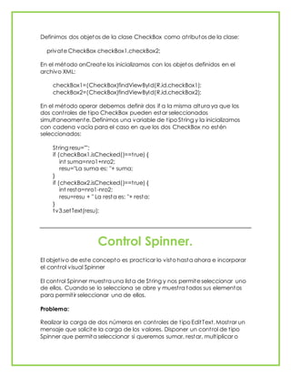 Definimos dos objetos de la clase CheckBox como atributos de la clase:
private CheckBox checkBox1,checkBox2;
En el método onCreate los inicializamos con los objetos definidos en el
archivo XML:
checkBox1=(CheckBox)findViewById(R.id.checkBox1);
checkBox2=(CheckBox)findViewById(R.id.checkBox2);
En el método operar debemos definir dos if a la misma altura ya que los
dos controles de tipo CheckBox pueden estar seleccionados
simultaneamente. Definimos una variable de tipo String y la inicializamos
con cadena vacía para el caso en que los dos CheckBox no estén
seleccionados:
String resu="";
if (checkBox1.isChecked()==true) {
int suma=nro1+nro2;
resu="La suma es: "+ suma;
}
if (checkBox2.isChecked()==true) {
int resta=nro1-nro2;
resu=resu + " La resta es: "+ resta;
}
tv3.setText(resu);
Control Spinner.
El objetivo de este concepto es practicar lo visto hasta ahora e incorporar
el control visual Spinner
El control Spinner muestra una lista de String y nos permite seleccionar uno
de ellos. Cuando se lo selecciona se abre y muestra todos sus elementos
para permitir seleccionar uno de ellos.
Problema:
Realizar la carga de dos números en controles de tipo EditText. Mostrar un
mensaje que solicite la carga de los valores. Disponer un control de tipo
Spinner que permita seleccionar si queremos sumar, restar, multiplicar o
 