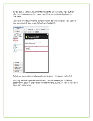 dividir dichos valores. Finalmente mediante un control de tipo Button
efectuamos la operación respectiva. Mostramos el resultado en un
TextView.
Lo nuevo en este problema es la inserción de un control de tipo Spinner
que se encuentra en la pestaña "Form Widgets":
Definimos la propiedad id con el valor spinner1 (valor por defecto).
En la siguiente imagen en la ventana "Outline" de Eclipse podemos
observar los objetos dispuestos en el formulario, sus Id, sus textos y de que
clase son cada uno:
 