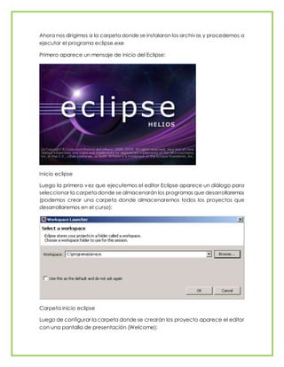 Ahora nos dirigimos a la carpeta donde se instalaron los archivos y procedemos a
ejecutar el programa eclipse.exe
Primero aparece un mensaje de inicio del Eclipse:
Inicio eclipse
Luego la primera vez que ejecutemos el editor Eclipse aparece un diálogo para
seleccionar la carpeta donde se almacenarán los programas que desarrollaremos
(podemos crear una carpeta donde almacenaremos todos los proyectos que
desarrollaremos en el curso):
Carpeta inicio eclipse
Luego de configurar la carpeta donde se crearán los proyecto aparece el editor
con una pantalla de presentación (Welcome):
 