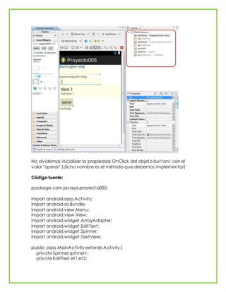 No olvidemos inicializar la propiedad OnClick del objeto button1 con el
valor "operar" (dicho nombre es el método que debemos implementar)
Código fuente:
package com.javaya.proyecto005;
import android.app.Activity;
import android.os.Bundle;
import android.view.Menu;
import android.view.View;
import android.widget.ArrayAdapter;
import android.widget.EditText;
import android.widget.Spinner;
import android.widget.TextView;
public class MainActivity extends Activity {
private Spinner spinner1;
private EditText et1,et2;
 