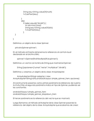 String resu=String.valueOf(multi);
tv3.setText(resu);
}
else
if (selec.equals("dividir")) {
int divi=nro1/nro2;
String resu=String.valueOf(divi);
tv3.setText(resu);
}
}
}
Definimos un objeto de la clase Spinner:
private Spinner spinner1;
En el método onCreate obtenemos la referencia al control visual
declarado en el archivo XML:
spinner1=(Spinner)findViewById(R.id.spinner1);
Definimos un vector con la lista de String que mostrará el Spinner:
String []opciones={"sumar","restar","multiplicar","dividir"};
Definimos y creamos un objeto de la clase ArrayAdapter:
ArrayAdapter<String> adapter = new
ArrayAdapter<String>(this,android.R.layout.simple_spinner_item, opciones);
Al constructor le pasamos como primer parámetro la referencia de nuestro
Activity (this), el segundo parámetro indica el tipo de Spinner, pudiendo ser
las constantes:
android.R.layout.simple_spinner_item
android.R.layout.simple_spinner_dropdown_item
El tercer parámetro es la referencia del vector que se mostrará:
Luego llamamos al método setAdapter de la clase Spinner pasando la
referencia del objeto de la clase ArrayAdapter que acabamos de crear:
 