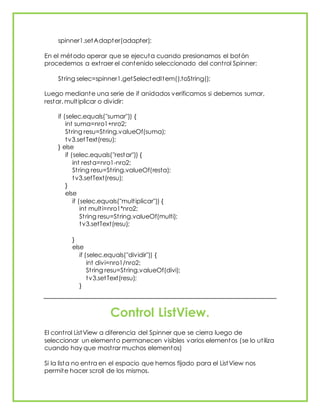 spinner1.setAdapter(adapter);
En el método operar que se ejecuta cuando presionamos el botón
procedemos a extraer el contenido seleccionado del control Spinner:
String selec=spinner1.getSelectedItem().toString();
Luego mediante una serie de if anidados verificamos si debemos sumar,
restar, multiplicar o dividir:
if (selec.equals("sumar")) {
int suma=nro1+nro2;
String resu=String.valueOf(suma);
tv3.setText(resu);
} else
if (selec.equals("restar")) {
int resta=nro1-nro2;
String resu=String.valueOf(resta);
tv3.setText(resu);
}
else
if (selec.equals("multiplicar")) {
int multi=nro1*nro2;
String resu=String.valueOf(multi);
tv3.setText(resu);
}
else
if (selec.equals("dividir")) {
int divi=nro1/nro2;
String resu=String.valueOf(divi);
tv3.setText(resu);
}
Control ListView.
El control ListView a diferencia del Spinner que se cierra luego de
seleccionar un elemento permanecen visibles varios elementos (se lo utiliza
cuando hay que mostrar muchos elementos)
Si la lista no entra en el espacio que hemos fijado para el ListView nos
permite hacer scroll de los mismos.
 