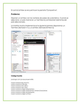 El control ListView se encuentra en la pestaña "Compositive".
Problema:
Disponer un ListView con los nombres de paises de sudamérica. Cuando se
seleccione un país mostrar en un TextView la cantidad de habitantes del
país seleccionado.
La interfaz visual a implementar es la siguiente (primero disponemos un
TextView (llamado tv1) y un ListView (llamado listView1)):
Código fuente:
package com.javaya.proyecto006;
import android.app.Activity;
import android.os.Bundle;
import android.view.Menu;
import android.view.View;
import android.widget.AdapterView;
import android.widget.AdapterView.OnItemClickListener;
import android.widget.ArrayAdapter;
import android.widget.ListView;
 