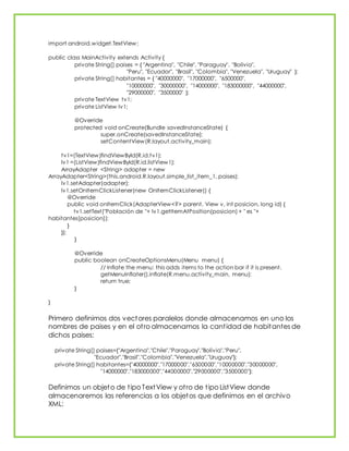 import android.widget.TextView;
public class MainActivity extends Activity {
private String[] paises = { "Argentina", "Chile", "Paraguay", "Bolivia",
"Peru", "Ecuador", "Brasil", "Colombia", "Venezuela", "Uruguay" };
private String[] habitantes = { "40000000", "17000000", "6500000",
"10000000", "30000000", "14000000", "183000000", "44000000",
"29000000", "3500000" };
private TextView tv1;
private ListView lv1;
@Override
protected void onCreate(Bundle savedInstanceState) {
super.onCreate(savedInstanceState);
setContentView(R.layout.activity_main);
tv1=(TextView)findViewById(R.id.tv1);
lv1 =(ListView)findViewById(R.id.listView1);
ArrayAdapter <String> adapter = new
ArrayAdapter<String>(this,android.R.layout.simple_list_item_1, paises);
lv1.setAdapter(adapter);
lv1.setOnItemClickListener(new OnItemClickListener() {
@Override
public void onItemClick(AdapterView<?> parent, View v, int posicion, long id) {
tv1.setText("Población de "+ lv1.getItemAtPosition(posicion) + " es "+
habitantes[posicion]);
}
});
}
@Override
public boolean onCreateOptionsMenu(Menu menu) {
// Inflate the menu; this adds items to the action bar if it is present.
getMenuInflater().inflate(R.menu.activity_main, menu);
return true;
}
}
Primero definimos dos vectores paralelos donde almacenamos en uno los
nombres de paises y en el otro almacenamos la cantidad de habitantes de
dichos paises:
private String[] paises={"Argentina","Chile","Paraguay","Bolivia","Peru",
"Ecuador","Brasil","Colombia","Venezuela","Uruguay"};
private String[] habitantes={"40000000","17000000","6500000","10000000","30000000",
"14000000","183000000","44000000","29000000","3500000"};
Definimos un objeto de tipo TextView y otro de tipo ListView donde
almacenaremos las referencias a los objetos que definimos en el archivo
XML:
 