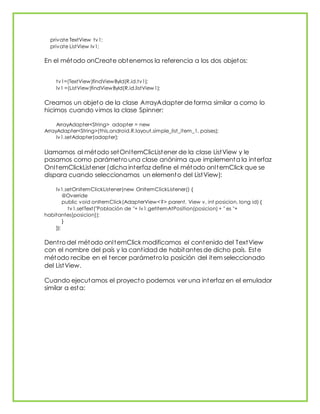 private TextView tv1;
private ListView lv1;
En el método onCreate obtenemos la referencia a los dos objetos:
tv1=(TextView)findViewById(R.id.tv1);
lv1 =(ListView)findViewById(R.id.listView1);
Creamos un objeto de la clase ArrayAdapter de forma similar a como lo
hicimos cuando vimos la clase Spinner:
ArrayAdapter<String> adapter = new
ArrayAdapter<String>(this,android.R.layout.simple_list_item_1, paises);
lv1.setAdapter(adapter);
Llamamos al método setOnItemClicListener de la clase ListView y le
pasamos como parámetro una clase anónima que implementa la interfaz
OnItemClickListener (dicha interfaz define el método onItemClick que se
dispara cuando seleccionamos un elemento del ListView):
lv1.setOnItemClickListener(new OnItemClickListener() {
@Override
public void onItemClick(AdapterView<?> parent, View v, int posicion, long id) {
tv1.setText("Población de "+ lv1.getItemAtPosition(posicion) + " es "+
habitantes[posicion]);
}
});
Dentro del método onItemClick modificamos el contenido del TextView
con el nombre del país y la cantidad de habitantes de dicho país. Este
método recibe en el tercer parámetro la posición del item seleccionado
del ListView.
Cuando ejecutamos el proyecto podemos ver una interfaz en el emulador
similar a esta:
 