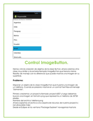 Control ImageButton.
Hemos visto la creación de objetos de la clase Button, ahora veremos otra
clase muy similar a la anterior llamada ImageButton que tiene la misma
filosofía de manejo con la diferencia que puede mostrar una imagen en su
superficie.
Problema:
Disponer un objeto de la clase ImageButton que muestre una imagen de
un teléfono. Cuando se presione mostrar en un control TextView el mensaje
"Llamando".
Primero crearemos un proyecto llamado proyecto007 y luego debemos
buscar una imagen en formato png que represente un telefono de 50*50
píxeles.
Nombre del archivo: telefono.png
Ahora copiamos el archivo a la carpeta de recursos de nuestro proyecto :
resdrawable-mdpi
Desde el Eclipse en la ventana "Package Explorer" navegamos hasta la
 
