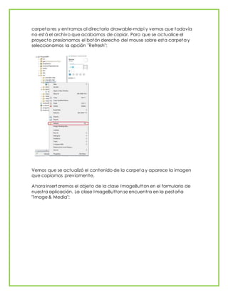 carpeta res y entramos al directorio drawable-mdpi y vemos que todavía
no está el archivo que acabamos de copiar. Para que se actualice el
proyecto presionamos el botón derecho del mouse sobre esta carpeta y
seleccionamos la opción "Refresh":
Vemos que se actualizó el contenido de la carpeta y aparece la imagen
que copiamos previamente.
Ahora insertaremos el objeto de la clase ImageButton en el formulario de
nuestra aplicación. La clase ImageButton se encuentra en la pestaña
"Image & Media":
 
