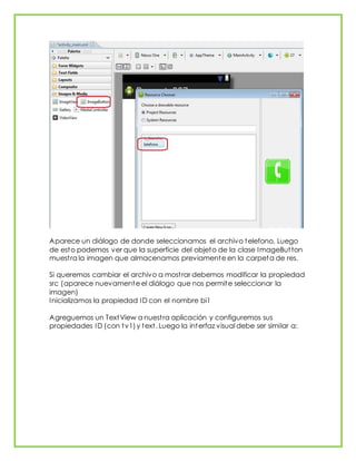 Aparece un diálogo de donde seleccionamos el archivo telefono. Luego
de esto podemos ver que la superficie del objeto de la clase ImageButton
muestra la imagen que almacenamos previamente en la carpeta de res.
Si queremos cambiar el archivo a mostrar debemos modificar la propiedad
src (aparece nuevamente el diálogo que nos permite seleccionar la
imagen)
Inicializamos la propiedad ID con el nombre bi1
Agreguemos un TextView a nuestra aplicación y configuremos sus
propiedades ID (con tv1)y text. Luego la interfaz visual debe ser similar a:
 